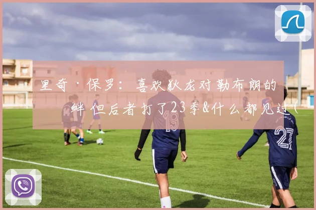 里奇·保罗：喜欢狄龙对勒布朗的挑衅 但后者打了23季&什么都见过(1)